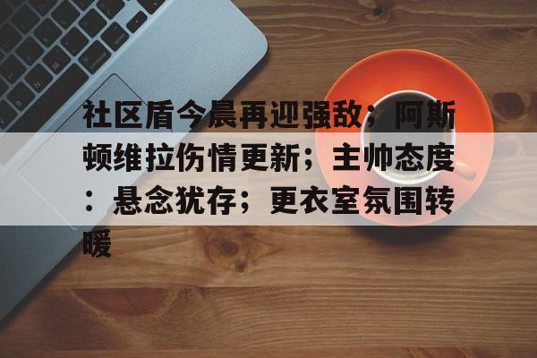 关于社区盾今晨再迎强敌；阿斯顿维拉伤情更新；主帅态度：悬念犹存；更衣室氛围转暖的信息