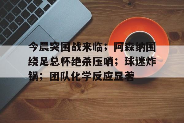 今晨突围战来临;阿森纳围绕足总杯绝杀压哨;球迷炸锅;团队化学反应显著(布鲁诺埃尔南德斯足总杯赛前发文全文解读) 今晨突围战来临;阿森纳围绕足总杯绝杀压哨;球迷炸锅;团队化学反应显著(布鲁诺埃尔南德斯足总杯赛前发文全文解读)
