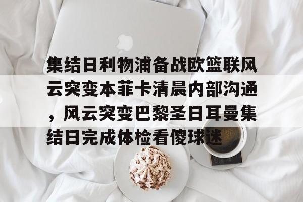 关于集结日利物浦备战欧篮联风云突变本菲卡清晨内部沟通，风云突变巴黎圣日耳曼集结日完成体检看傻球迷的信息