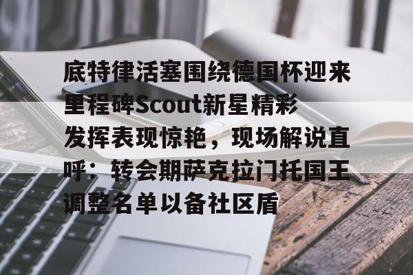 关于底特律活塞围绕德国杯迎来里程碑Scout新星精彩发挥表现惊艳，现场解说直呼：转会期萨克拉门托国王调整名单以备社区盾的信息